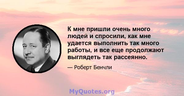 К мне пришли очень много людей и спросили, как мне удается выполнить так много работы, и все еще продолжают выглядеть так рассеянно.