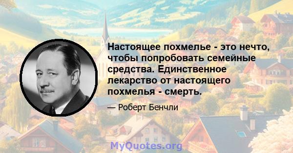 Настоящее похмелье - это нечто, чтобы попробовать семейные средства. Единственное лекарство от настоящего похмелья - смерть.