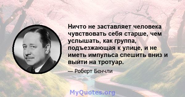 Ничто не заставляет человека чувствовать себя старше, чем услышать, как группа, подъезжающая к улице, и не иметь импульса спешить вниз и выйти на тротуар.