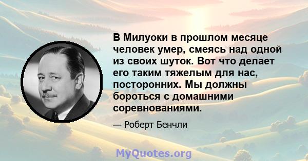 В Милуоки в прошлом месяце человек умер, смеясь над одной из своих шуток. Вот что делает его таким тяжелым для нас, посторонних. Мы должны бороться с домашними соревнованиями.