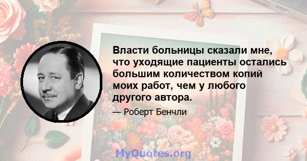 Власти больницы сказали мне, что уходящие пациенты остались большим количеством копий моих работ, чем у любого другого автора.