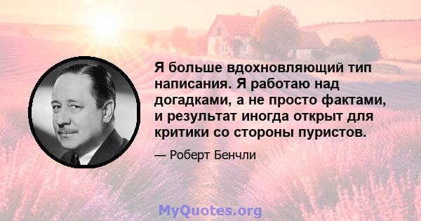 Я больше вдохновляющий тип написания. Я работаю над догадками, а не просто фактами, и результат иногда открыт для критики со стороны пуристов.