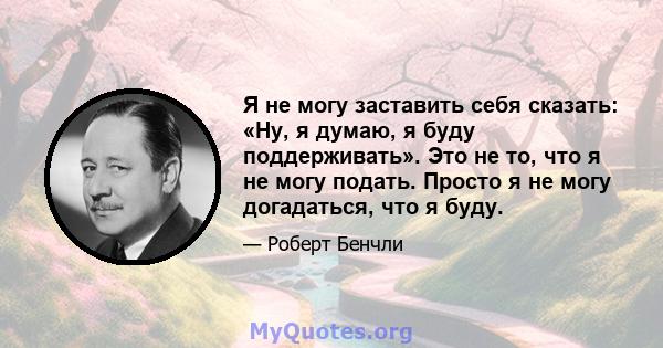 Я не могу заставить себя сказать: «Ну, я думаю, я буду поддерживать». Это не то, что я не могу подать. Просто я не могу догадаться, что я буду.