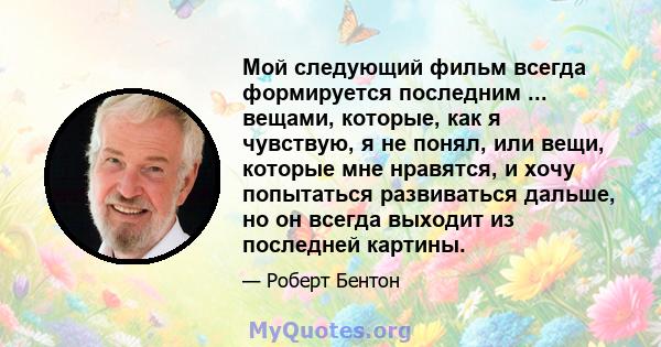 Мой следующий фильм всегда формируется последним ... вещами, которые, как я чувствую, я не понял, или вещи, которые мне нравятся, и хочу попытаться развиваться дальше, но он всегда выходит из последней картины.