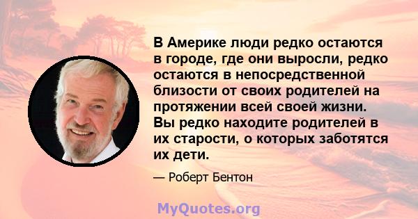 В Америке люди редко остаются в городе, где они выросли, редко остаются в непосредственной близости от своих родителей на протяжении всей своей жизни. Вы редко находите родителей в их старости, о которых заботятся их