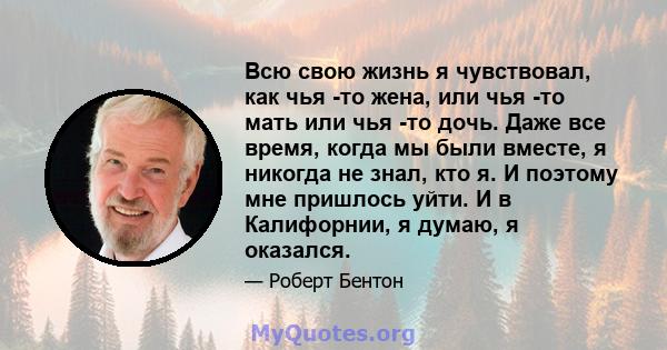 Всю свою жизнь я чувствовал, как чья -то жена, или чья -то мать или чья -то дочь. Даже все время, когда мы были вместе, я никогда не знал, кто я. И поэтому мне пришлось уйти. И в Калифорнии, я думаю, я оказался.