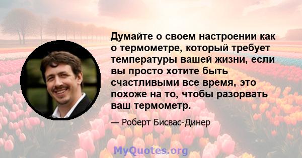 Думайте о своем настроении как о термометре, который требует температуры вашей жизни, если вы просто хотите быть счастливыми все время, это похоже на то, чтобы разорвать ваш термометр.