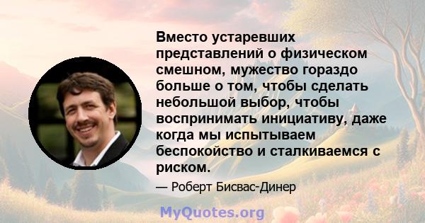 Вместо устаревших представлений о физическом смешном, мужество гораздо больше о том, чтобы сделать небольшой выбор, чтобы воспринимать инициативу, даже когда мы испытываем беспокойство и сталкиваемся с риском.