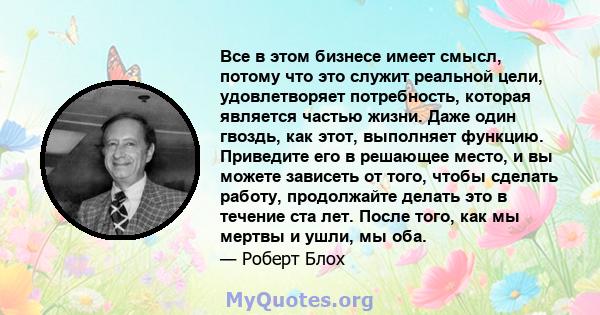 Все в этом бизнесе имеет смысл, потому что это служит реальной цели, удовлетворяет потребность, которая является частью жизни. Даже один гвоздь, как этот, выполняет функцию. Приведите его в решающее место, и вы можете