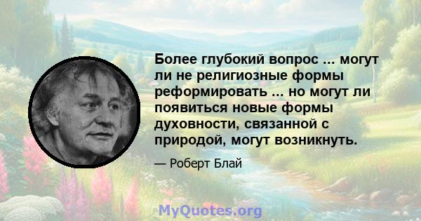 Более глубокий вопрос ... могут ли не религиозные формы реформировать ... но могут ли появиться новые формы духовности, связанной с природой, могут возникнуть.