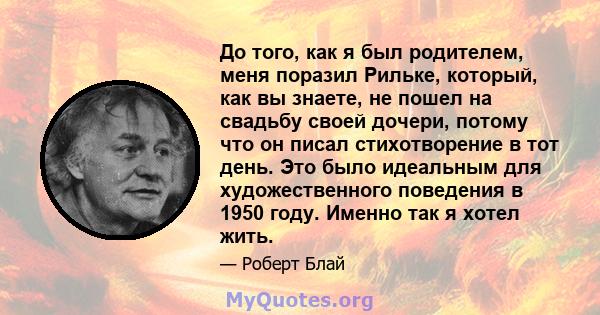 До того, как я был родителем, меня поразил Рильке, который, как вы знаете, не пошел на свадьбу своей дочери, потому что он писал стихотворение в тот день. Это было идеальным для художественного поведения в 1950 году.