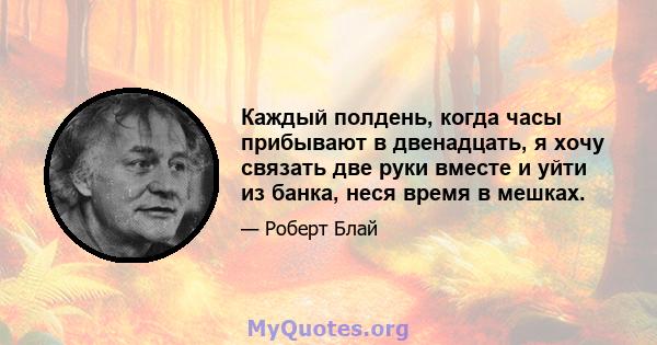 Каждый полдень, когда часы прибывают в двенадцать, я хочу связать две руки вместе и уйти из банка, неся время в мешках.