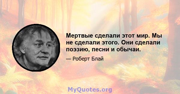 Мертвые сделали этот мир. Мы не сделали этого. Они сделали поэзию, песни и обычаи.