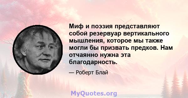 Миф и поэзия представляют собой резервуар вертикального мышления, которое мы также могли бы призвать предков. Нам отчаянно нужна эта благодарность.