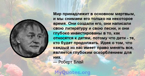 Мир принадлежит в основном мертвым, и мы снимаем его только на некоторое время. Они создали его, они написали свою литературу и свою песни, и они глубоко инвестированы в то, как относятся к детям, потому что дети - те,