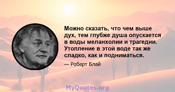 Можно сказать, что чем выше дух, тем глубже душа опускается в воды меланхолии и трагедии. Утопление в этой воде так же сладко, как и подниматься.