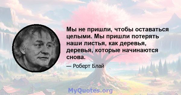 Мы не пришли, чтобы оставаться целыми. Мы пришли потерять наши листья, как деревья, деревья, которые начинаются снова.