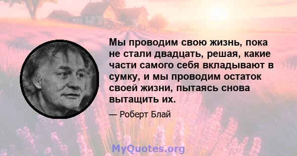 Мы проводим свою жизнь, пока не стали двадцать, решая, какие части самого себя вкладывают в сумку, и мы проводим остаток своей жизни, пытаясь снова вытащить их.