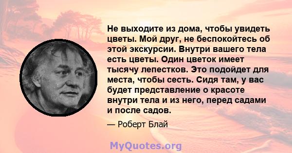 Не выходите из дома, чтобы увидеть цветы. Мой друг, не беспокойтесь об этой экскурсии. Внутри вашего тела есть цветы. Один цветок имеет тысячу лепестков. Это подойдет для места, чтобы сесть. Сидя там, у вас будет