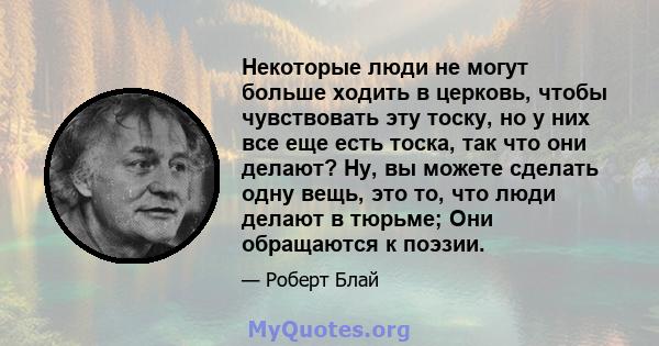 Некоторые люди не могут больше ходить в церковь, чтобы чувствовать эту тоску, но у них все еще есть тоска, так что они делают? Ну, вы можете сделать одну вещь, это то, что люди делают в тюрьме; Они обращаются к поэзии.