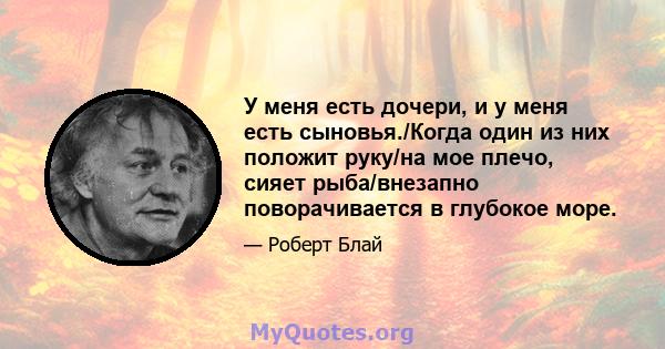 У меня есть дочери, и у меня есть сыновья./Когда один из них положит руку/на мое плечо, сияет рыба/внезапно поворачивается в глубокое море.