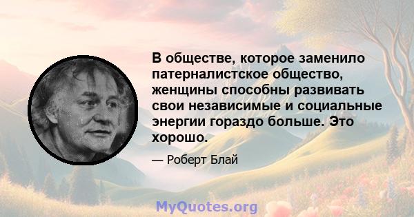 В обществе, которое заменило патерналистское общество, женщины способны развивать свои независимые и социальные энергии гораздо больше. Это хорошо.