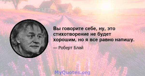 Вы говорите себе, ну, это стихотворение не будет хорошим, но я все равно напишу.