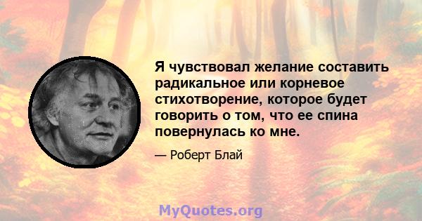 Я чувствовал желание составить радикальное или корневое стихотворение, которое будет говорить о том, что ее спина повернулась ко мне.