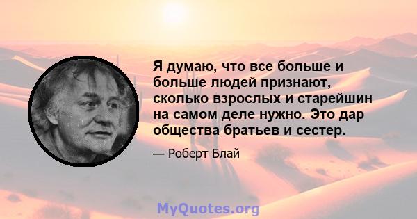 Я думаю, что все больше и больше людей признают, сколько взрослых и старейшин на самом деле нужно. Это дар общества братьев и сестер.