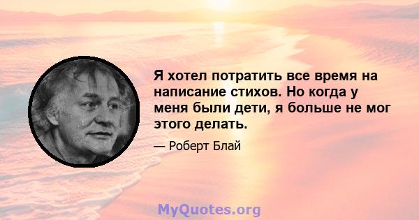 Я хотел потратить все время на написание стихов. Но когда у меня были дети, я больше не мог этого делать.