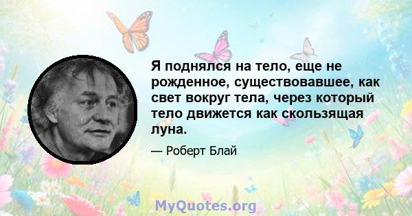 Я поднялся на тело, еще не рожденное, существовавшее, как свет вокруг тела, через который тело движется как скользящая луна.