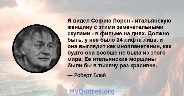 Я видел Софию Лорен - итальянскую женщину с этими замечательными скулами - в фильме на днях. Должно быть, у нее было 24 лифта лица, и она выглядит как инопланетянин, как будто она вообще не была из этого мира. Ее