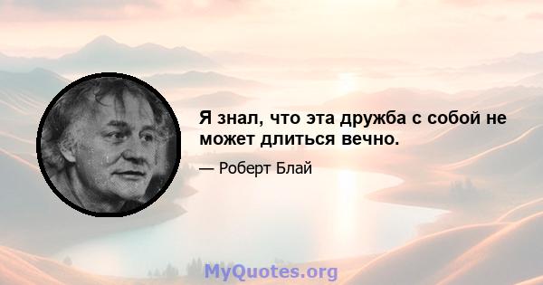 Я знал, что эта дружба с собой не может длиться вечно.