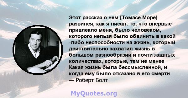 Этот рассказ о нем [Томасе Море] развился, как я писал: то, что впервые привлекло меня, было человеком, которого нельзя было обвинить в какой -либо неспособности на жизнь, который действительно захватил жизнь в большом