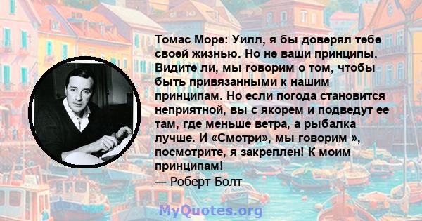 Томас Море: Уилл, я бы доверял тебе своей жизнью. Но не ваши принципы. Видите ли, мы говорим о том, чтобы быть привязанными к нашим принципам. Но если погода становится неприятной, вы с якорем и подведут ее там, где