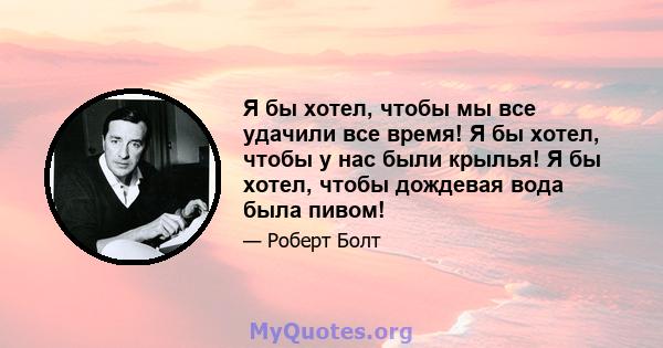 Я бы хотел, чтобы мы все удачили все время! Я бы хотел, чтобы у нас были крылья! Я бы хотел, чтобы дождевая вода была пивом!