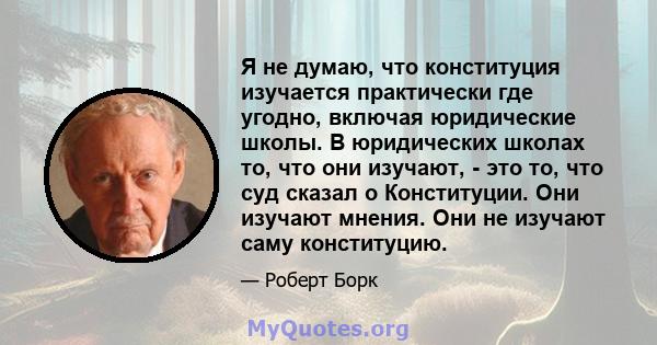 Я не думаю, что конституция изучается практически где угодно, включая юридические школы. В юридических школах то, что они изучают, - это то, что суд сказал о Конституции. Они изучают мнения. Они не изучают саму