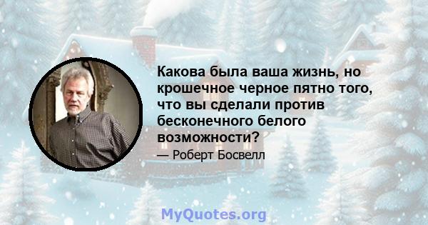 Какова была ваша жизнь, но крошечное черное пятно того, что вы сделали против бесконечного белого возможности?