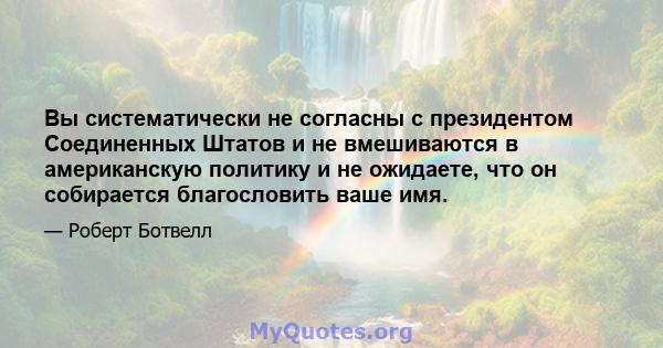 Вы систематически не согласны с президентом Соединенных Штатов и не вмешиваются в американскую политику и не ожидаете, что он собирается благословить ваше имя.