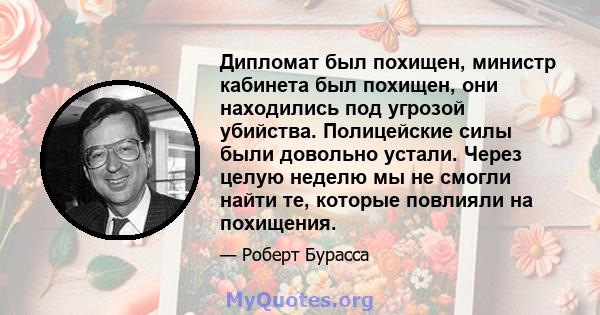 Дипломат был похищен, министр кабинета был похищен, они находились под угрозой убийства. Полицейские силы были довольно устали. Через целую неделю мы не смогли найти те, которые повлияли на похищения.