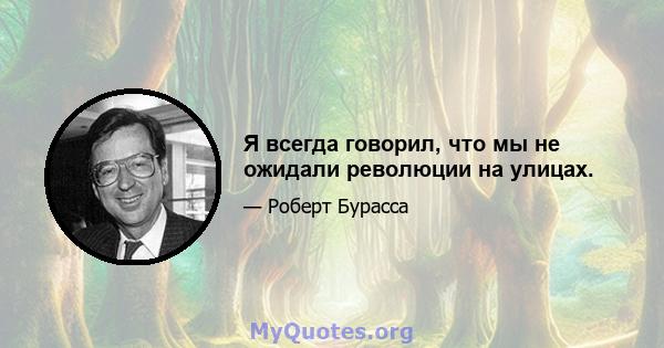 Я всегда говорил, что мы не ожидали революции на улицах.