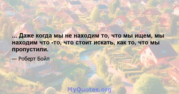 ... Даже когда мы не находим то, что мы ищем, мы находим что -то, что стоит искать, как то, что мы пропустили.