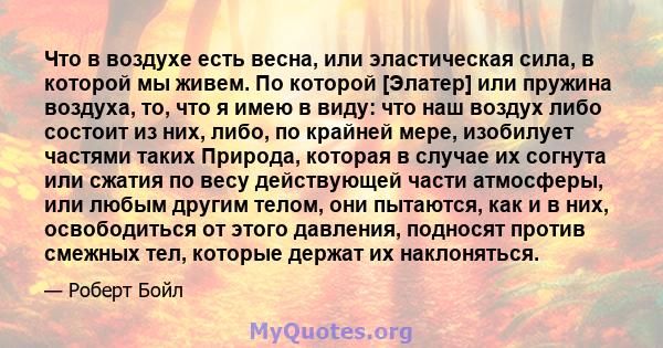 Что в воздухе есть весна, или эластическая сила, в которой мы живем. По которой [Элатер] или пружина воздуха, то, что я имею в виду: что наш воздух либо состоит из них, либо, по крайней мере, изобилует частями таких