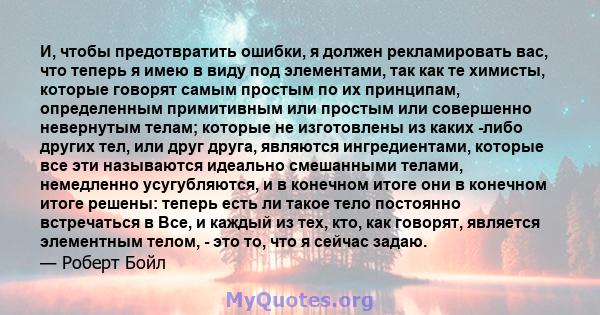 И, чтобы предотвратить ошибки, я должен рекламировать вас, что теперь я имею в виду под элементами, так как те химисты, которые говорят самым простым по их принципам, определенным примитивным или простым или совершенно