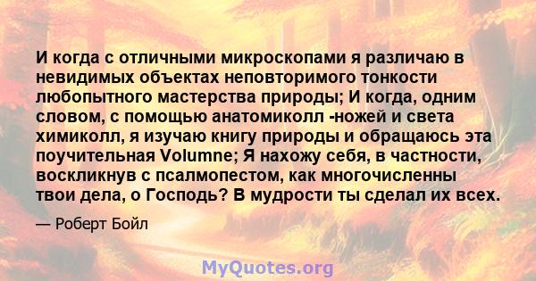 И когда с отличными микроскопами я различаю в невидимых объектах неповторимого тонкости любопытного мастерства природы; И когда, одним словом, с помощью анатомиколл -ножей и света химиколл, я изучаю книгу природы и