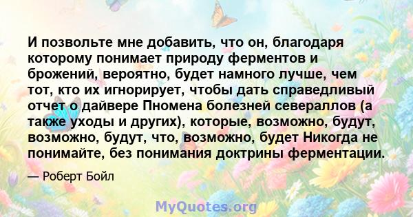 И позвольте мне добавить, что он, благодаря которому понимает природу ферментов и брожений, вероятно, будет намного лучше, чем тот, кто их игнорирует, чтобы дать справедливый отчет о дайвере Пномена болезней севераллов