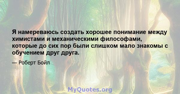 Я намереваюсь создать хорошее понимание между химистами и механическими философами, которые до сих пор были слишком мало знакомы с обучением друг друга.