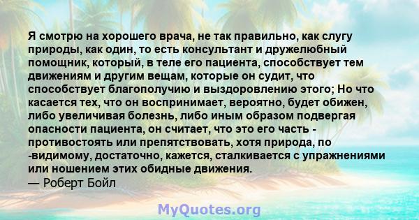 Я смотрю на хорошего врача, не так правильно, как слугу природы, как один, то есть консультант и дружелюбный помощник, который, в теле его пациента, способствует тем движениям и другим вещам, которые он судит, что