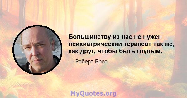 Большинству из нас не нужен психиатрический терапевт так же, как друг, чтобы быть глупым.