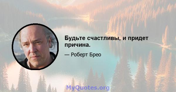 Будьте счастливы, и придет причина.